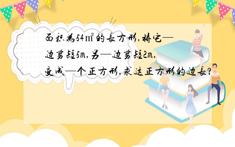 面积为54㎡的长方形,将它—边剪短5m,另—边剪短2m,变成—个正方形,求这正方形的边长?