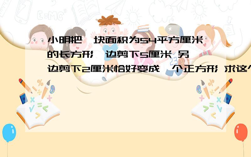 小明把一块面积为54平方厘米的长方形一边剪下5厘米 另一边剪下2厘米恰好变成一个正方形 求这个正方形边长