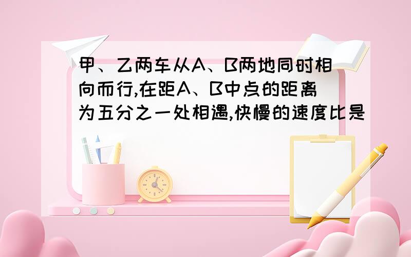 甲、乙两车从A、B两地同时相向而行,在距A、B中点的距离为五分之一处相遇,快慢的速度比是