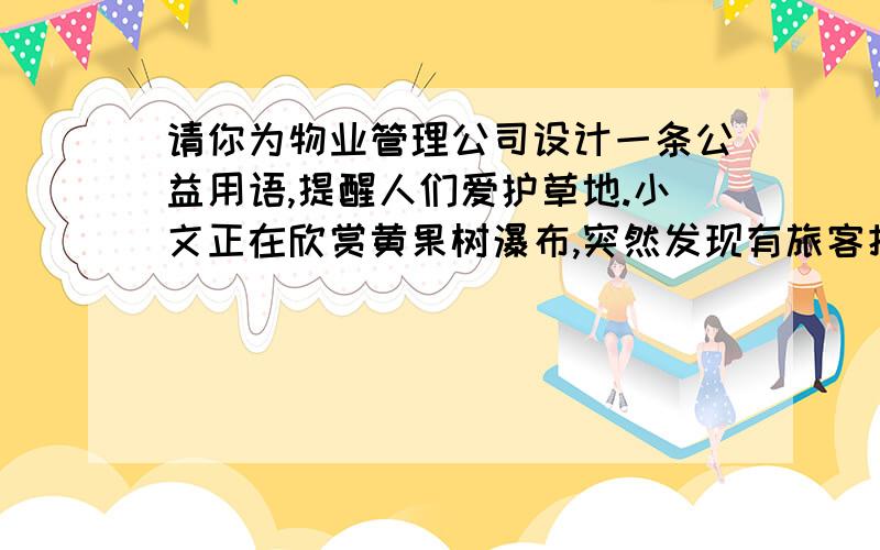 请你为物业管理公司设计一条公益用语,提醒人们爱护草地.小文正在欣赏黄果树瀑布,突然发现有旅客把饮料瓶随手扔到水中.你诺是小文,你会怎样劝说游客保护环境?优美的片段