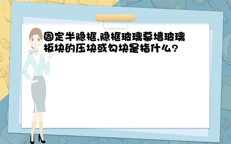 固定半隐框,隐框玻璃幕墙玻璃板块的压块或勾块是指什么?