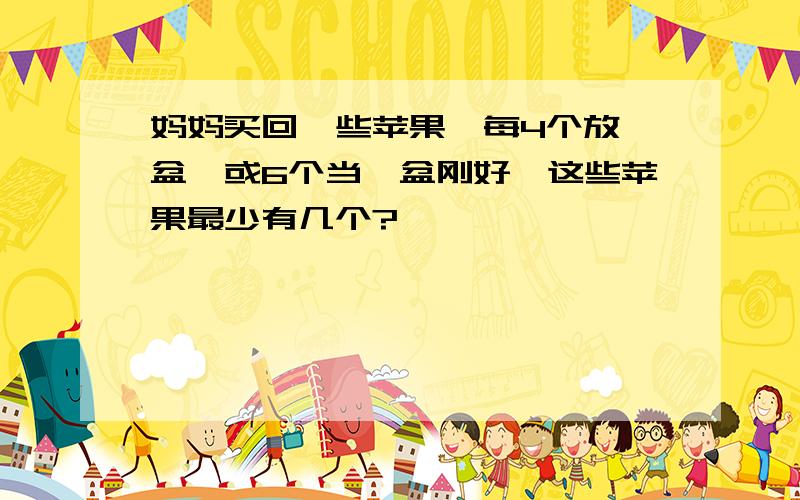 妈妈买回一些苹果,每4个放一盆,或6个当一盆刚好,这些苹果最少有几个?