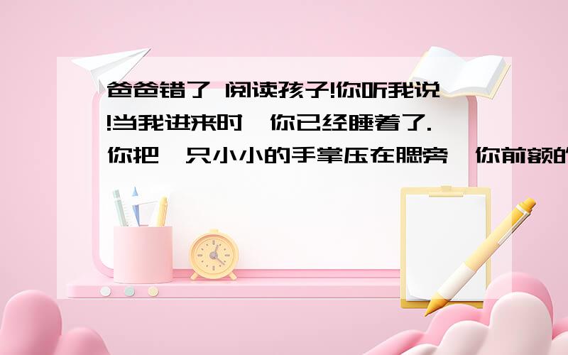 爸爸错了 阅读孩子!你听我说!当我进来时,你已经睡着了.你把一只小小的手掌压在腮旁,你前额的汗把你的金发贴住.还只几分钟之前,我的心中曾引起一阵思潮,使我不由自主地跑来看你. 孩子!