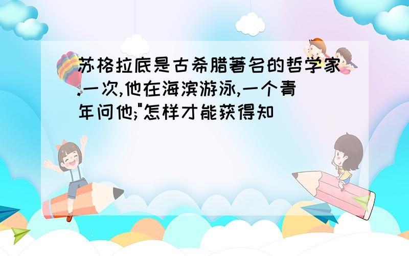 苏格拉底是古希腊著名的哲学家.一次,他在海滨游泳,一个青年问他;