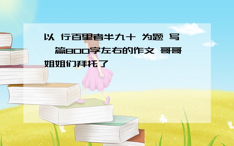 以 行百里者半九十 为题 写一篇800字左右的作文 哥哥姐姐们拜托了