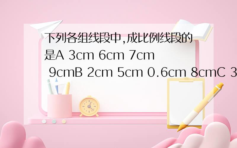 下列各组线段中,成比例线段的是A 3cm 6cm 7cm 9cmB 2cm 5cm 0.6cm 8cmC 3cm 9cm 1.8cm 6cmD 1cm 2cm 3cm 4cm