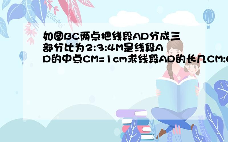 如图BC两点把线段AD分成三部分比为2:3:4M是线段AD的中点CM=1cm求线段AD的长几CM:CD.____.____._._________A B M C D