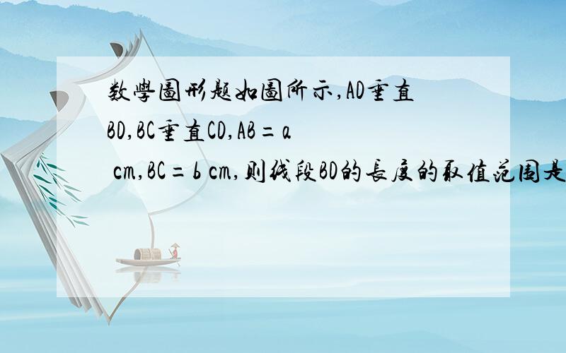 数学图形题如图所示,AD垂直BD,BC垂直CD,AB=a cm,BC=b cm,则线段BD的长度的取值范围是?根据是?数学图形题如图所示,AD垂直BD,BC垂直CD,AB=a cm,BC=b cm,则线段BD的长度的取值范围是什么?根据是什么.我要