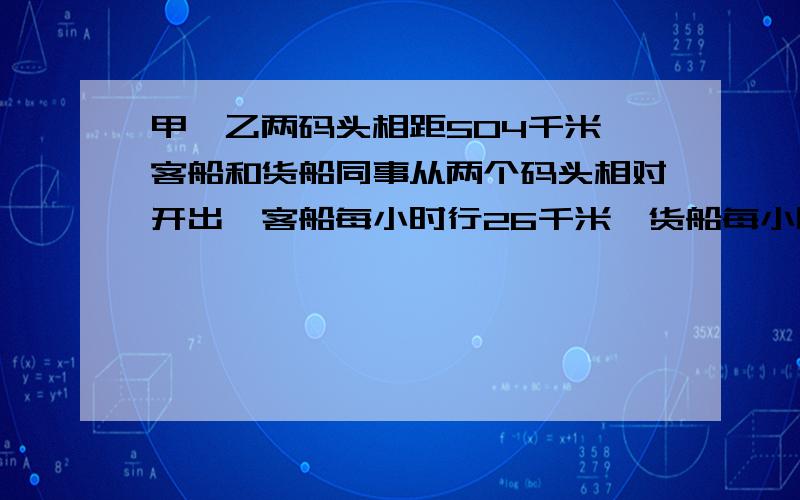 甲,乙两码头相距504千米,客船和货船同事从两个码头相对开出,客船每小时行26千米,货船每小时比客船少行4千米,经过都少小时两船相遇?快,重重有赏