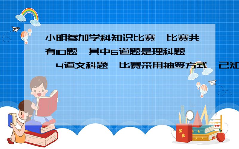 小明参加学科知识比赛,比赛共有10题,其中6道题是理科题,4道文科题,比赛采用抽签方式,已知小明答对没道理科题的概率为1,答对每道文科题的概率为3分之2,且没道题相互独立,求小明随机抽一