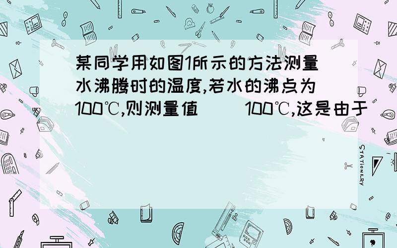 某同学用如图1所示的方法测量水沸腾时的温度,若水的沸点为100℃,则测量值( )100℃,这是由于（ ）.