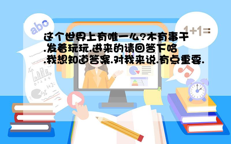 这个世界上有唯一么?木有事干.发着玩玩.进来的请回答下哈.我想知道答案.对我来说.有点重要.