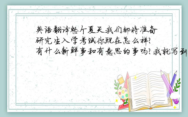 英语翻译整个夏天我们都将准备研究生入学考试你现在怎么样?有什么新鲜事和有意思的事吗?我就写到这了确切的说.我认为现在语言知识比任何时候都重要萨沙停下来向四处张望：树林,河流