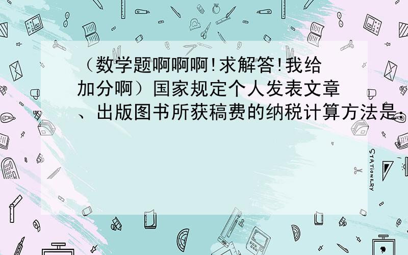 （数学题啊啊啊!求解答!我给加分啊）国家规定个人发表文章、出版图书所获稿费的纳税计算方法是：1.稿费低于800元不纳税；2.稿费在800~4000元应缴纳超过800元那部分稿费的14％的税；(如稿