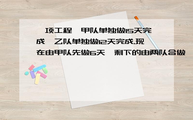 一项工程,甲队单独做15天完成,乙队单独做12天完成.现在由甲队先做6天,剩下的由两队合做,（列方程解）