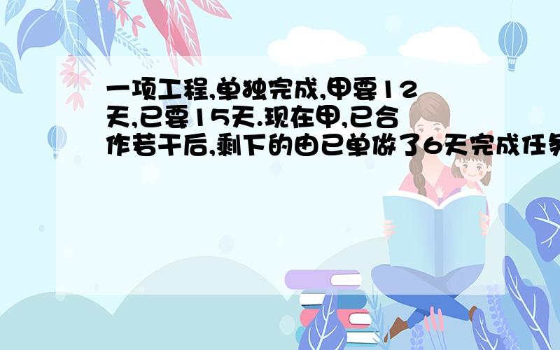 一项工程,单独完成,甲要12天,已要15天.现在甲,已合作若干后,剩下的由已单做了6天完成任务.问甲做几