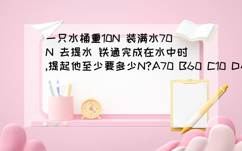 一只水桶重10N 装满水70N 去提水 铁通完成在水中时,提起他至少要多少N?A70 B60 C10 D小于10