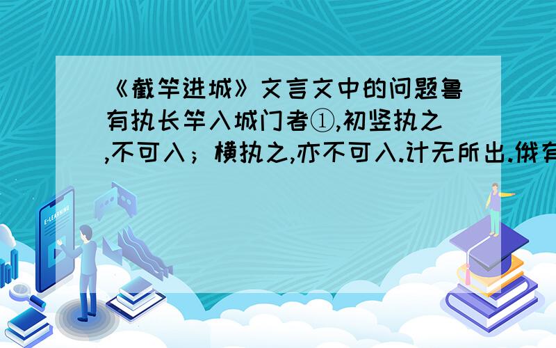 《截竿进城》文言文中的问题鲁有执长竿入城门者①,初竖执之,不可入；横执之,亦不可入.计无所出.俄有老父至②,曰：“吾非圣人,但见事多矣!何不以锯中截而入?”遂依而截之③.——《笑林