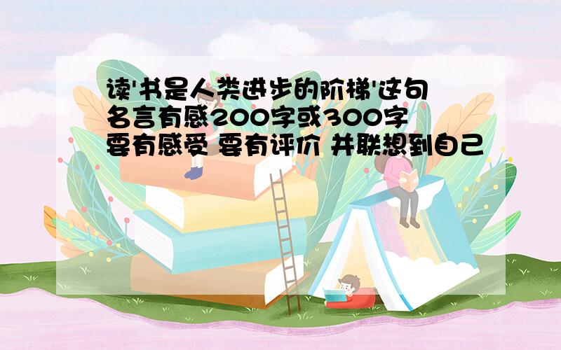 读'书是人类进步的阶梯'这句名言有感200字或300字 要有感受 要有评价 并联想到自己