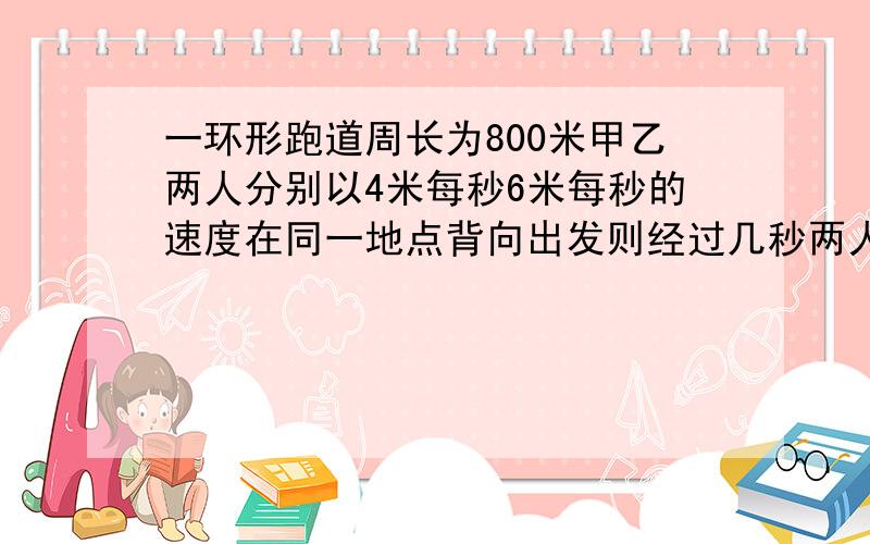 一环形跑道周长为800米甲乙两人分别以4米每秒6米每秒的速度在同一地点背向出发则经过几秒两人第一次相遇?用一元一次方程解,