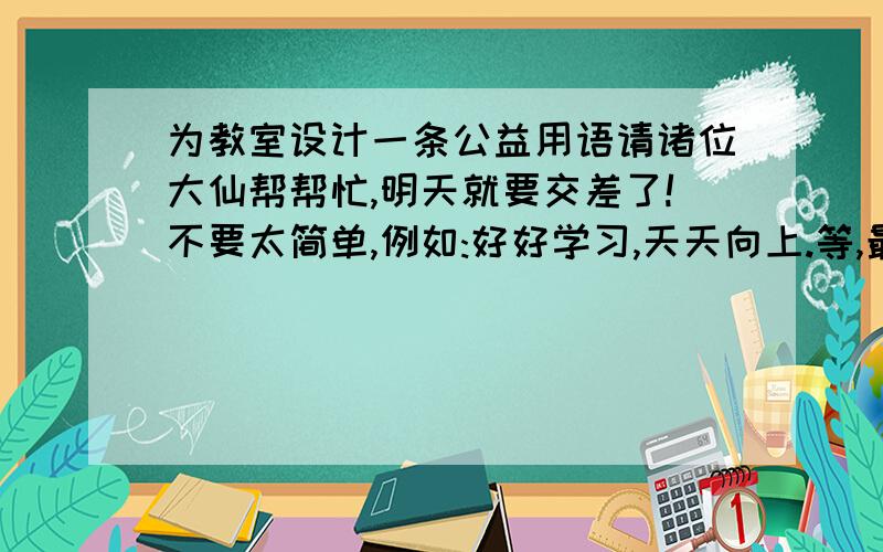 为教室设计一条公益用语请诸位大仙帮帮忙,明天就要交差了!不要太简单,例如:好好学习,天天向上.等,最好是自己想的