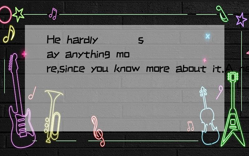 He hardly ___say anything more,since you know more about it.A need B needs C needn't D don't need