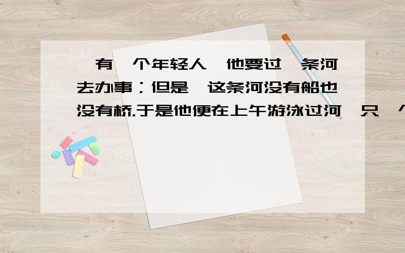 、有一个年轻人,他要过一条河去办事；但是,这条河没有船也没有桥.于是他便在上午游泳过河,只一个小时的时间他便游到了对岸,当天下午,河水的宽度以及流速都没有变,更重要的是他的游泳