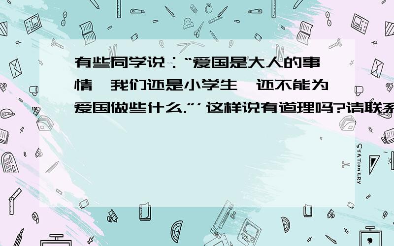 有些同学说：“爱国是大人的事情,我们还是小学生,还不能为爱国做些什么.”’这样说有道理吗?请联系学习和生活的实际谈出自己的看法.