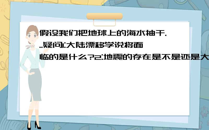 假设我们把地球上的海水抽干...疑问1:大陆漂移学说将面临的是什么?2:地震的存在是不是还是大陆板块碰撞?3:火山爆发的岩浆是怎样的格式存在.他是把露在海面以上的陆地拼凑在一起,说五洲