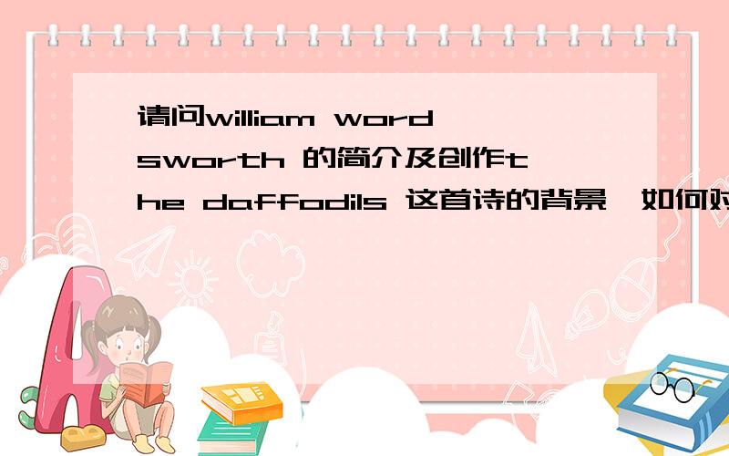 请问william wordsworth 的简介及创作the daffodils 这首诗的背景,如何对这首诗进行分析需要英文答案