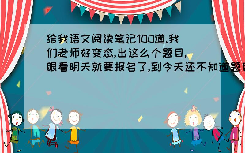 给我语文阅读笔记100道.我们老师好变态,出这么个题目,眼看明天就要报名了,到今天还不知道题目的意思,好悲催啊.