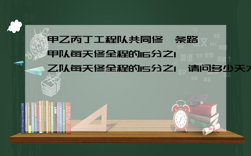 甲乙丙丁工程队共同修一条路,甲队每天修全程的16分之1,乙队每天修全程的15分之1,请问多少天才能修完这条路?（用方程解）