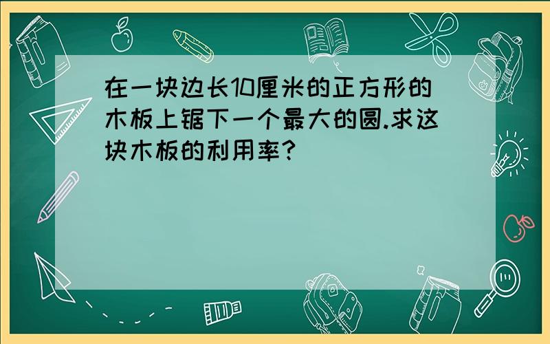 在一块边长10厘米的正方形的木板上锯下一个最大的圆.求这块木板的利用率?