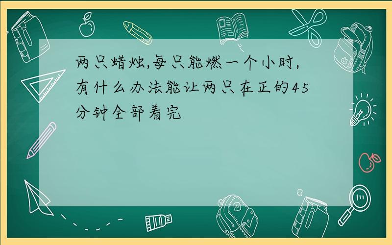 两只蜡烛,每只能燃一个小时,有什么办法能让两只在正的45分钟全部着完