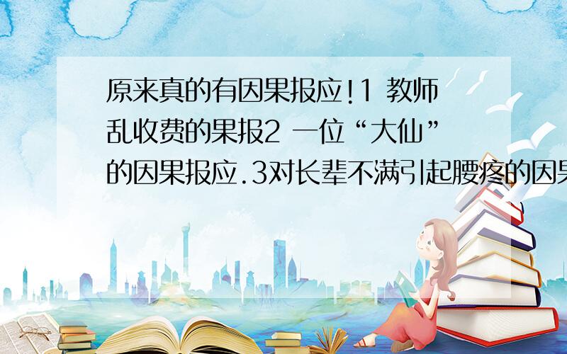 原来真的有因果报应!1 教师乱收费的果报2 一位“大仙”的因果报应.3对长辈不满引起腰疼的因果实例 4 家人造业,无辜孩子患重病的因果实例 4打骂父母,夫妇得不孕症果报实例