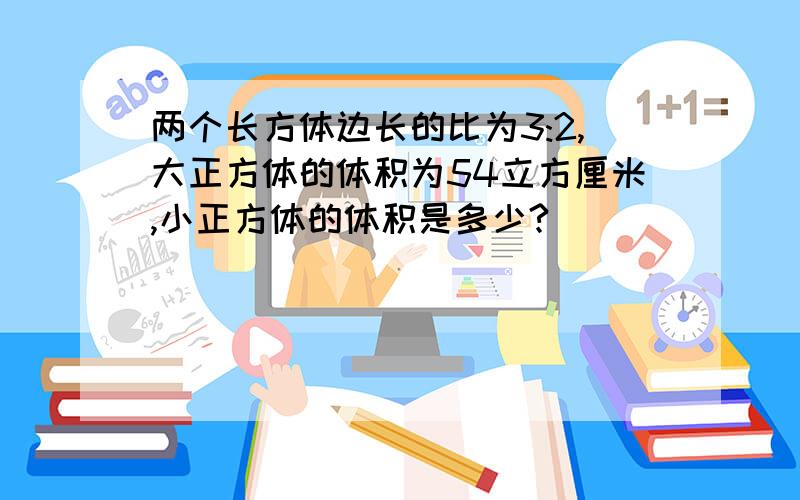 两个长方体边长的比为3:2,大正方体的体积为54立方厘米,小正方体的体积是多少?