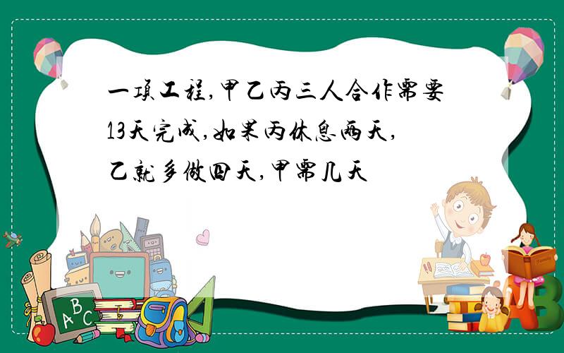 一项工程,甲乙丙三人合作需要13天完成,如果丙休息两天,乙就多做四天,甲需几天