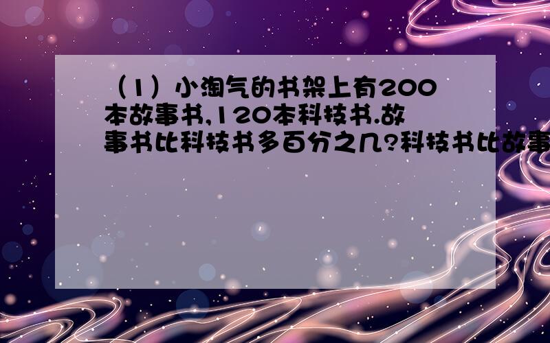 （1）小淘气的书架上有200本故事书,120本科技书.故事书比科技书多百分之几?科技书比故事书少百分之几（2）某公司节约用电,去年用电15万千瓦时,今天计划减少到12万千瓦时.照这样计算,今天