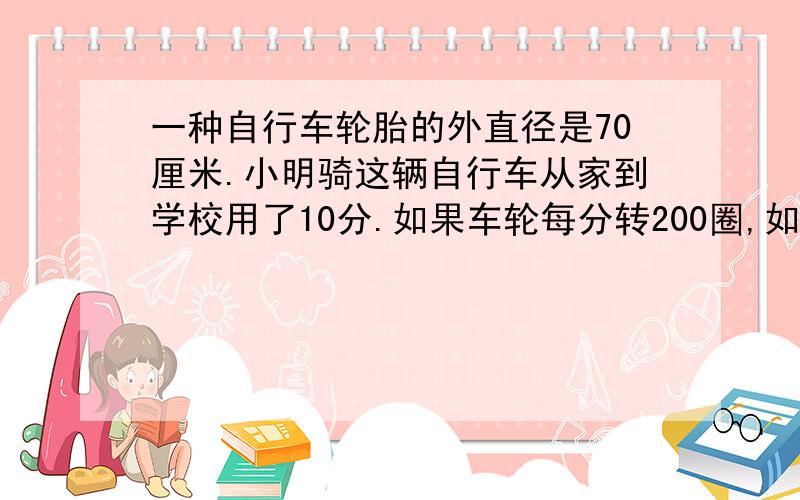 一种自行车轮胎的外直径是70厘米.小明骑这辆自行车从家到学校用了10分.如果车轮每分转200圈,如果车轮每分转200圈,小明从家到学校的路程是多少米?