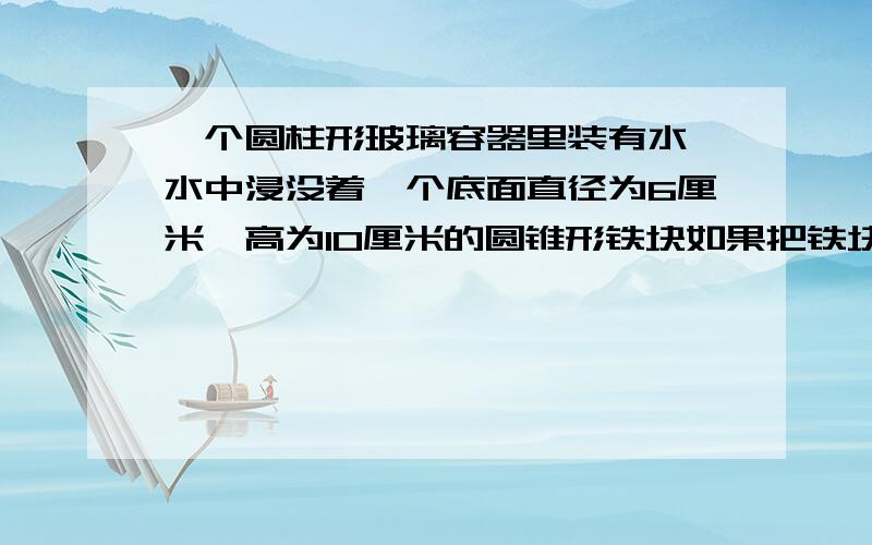 一个圆柱形玻璃容器里装有水,水中浸没着一个底面直径为6厘米,高为10厘米的圆锥形铁块如果把铁块从水中取出,那么容器中的水面高度将下降多少厘米?