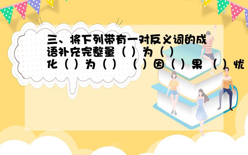 三、将下列带有一对反义词的成语补充完整量（ ）为（ ） 化（ ）为（ ） （ ）因（ ）果 （ ）忧（ ）患