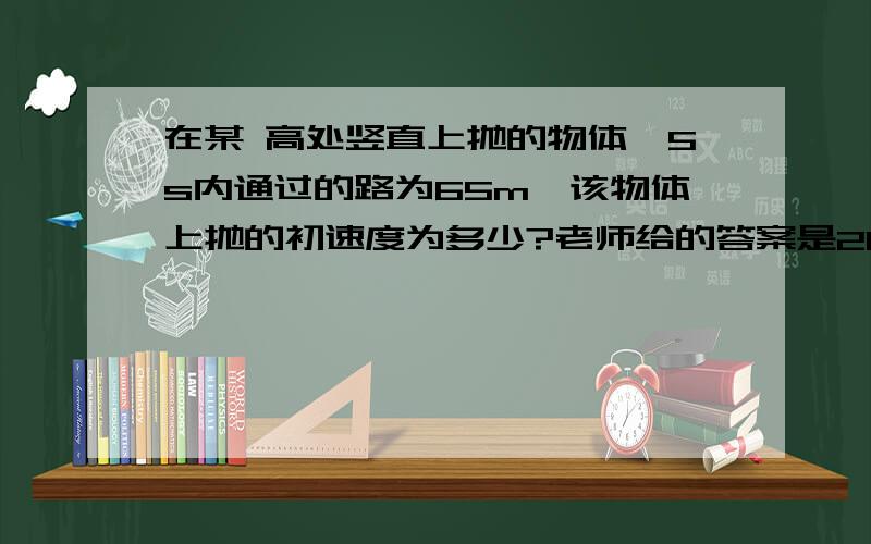 在某 高处竖直上抛的物体,5s内通过的路为65m,该物体上抛的初速度为多少?老师给的答案是20或30,为什么啊