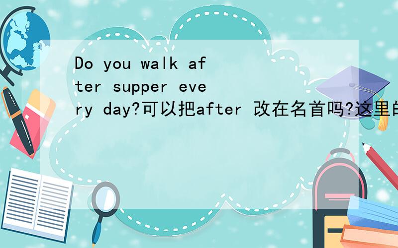 Do you walk after supper every day?可以把after 改在名首吗?这里的after是不是状语？好像状 语都可以放在句首或句末？