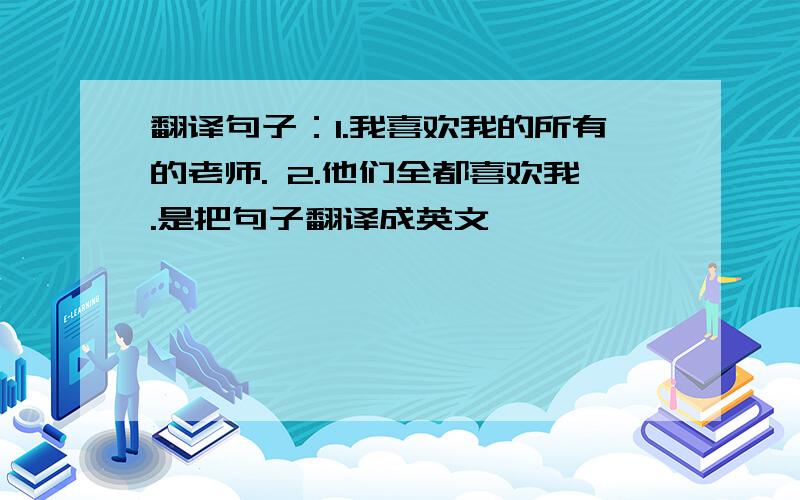 翻译句子：1.我喜欢我的所有的老师. 2.他们全都喜欢我.是把句子翻译成英文