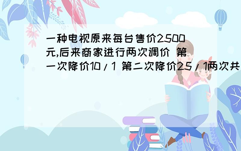 一种电视原来每台售价2500元,后来商家进行两次调价 第一次降价10/1 第二次降价25/1两次共降价多少元