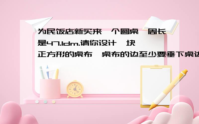 为民饭店新买来一个圆桌,周长是47.1dm.请你设计一块正方形的桌布,桌布的边至少要垂下桌边0.4dm,这块桌为什么乘2快一点,今晚就要