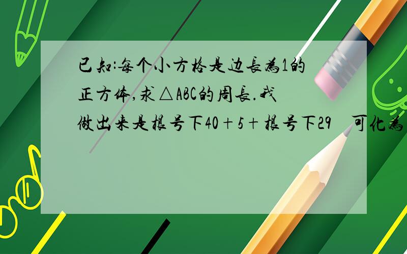 已知:每个小方格是边长为1的正方体,求△ABC的周长.我做出来是根号下40+5+根号下29    可化为 2倍根号下10+5+根号下29      总感觉不对