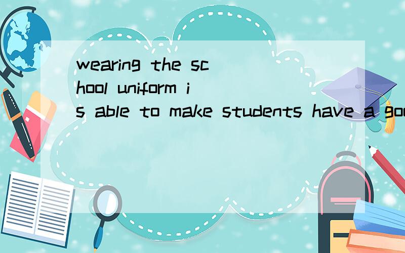 wearing the school uniform is able to make students have a good attitude towards study life.求翻译