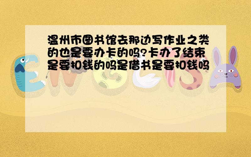 温州市图书馆去那边写作业之类的也是要办卡的吗?卡办了结束是要扣钱的吗是借书是要扣钱吗