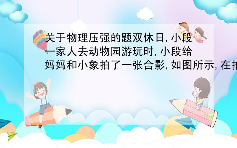 关于物理压强的题双休日,小段一家人去动物园游玩时,小段给妈妈和小象拍了一张合影,如图所示,在拍摄现场的沙地上,留下了小象和妈妈的脚印,小段发现小象的脚印还没有妈妈的脚印深．如